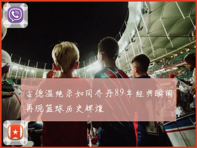 古德温绝杀如同乔丹89年经典瞬间再现篮球历史辉煌