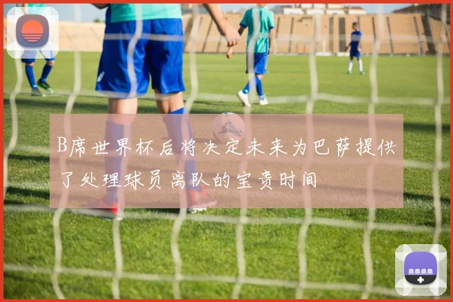 B席世界杯后将决定未来为巴萨提供了处理球员离队的宝贵时间