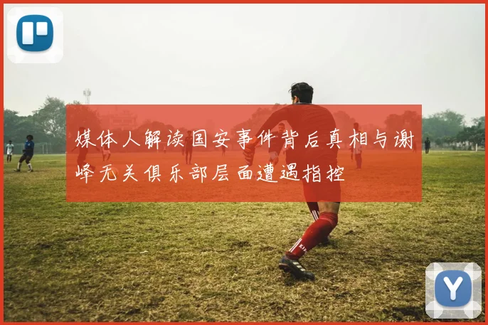 媒体人解读国安事件背后真相与谢峰无关俱乐部层面遭遇指控