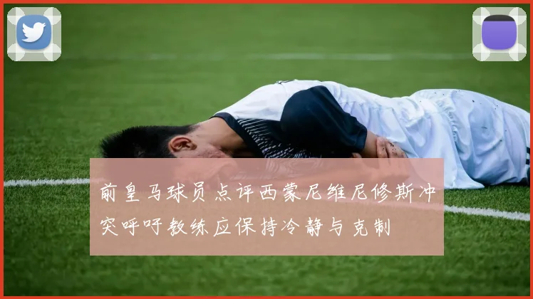 前皇马球员点评西蒙尼维尼修斯冲突呼吁教练应保持冷静与克制