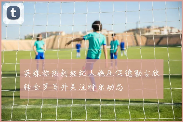 英媒称热刺经纪人施压促德勒古欣转会罗马并关注特尔动态