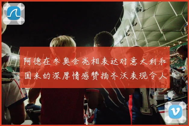 阿德在冬奥会亮相表达对意大利和国米的深厚情感赞扬齐沃表现令人惊喜
