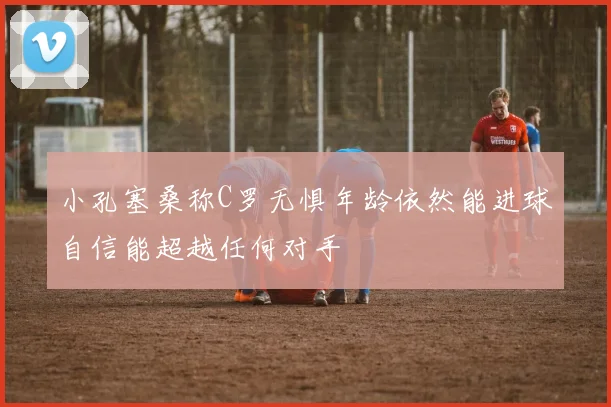 小孔塞桑称C罗无惧年龄依然能进球自信能超越任何对手