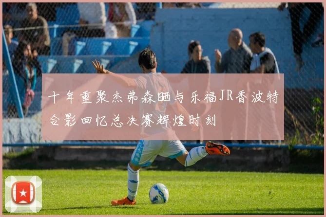 十年重聚杰弗森晒与乐福JR香波特合影回忆总决赛辉煌时刻