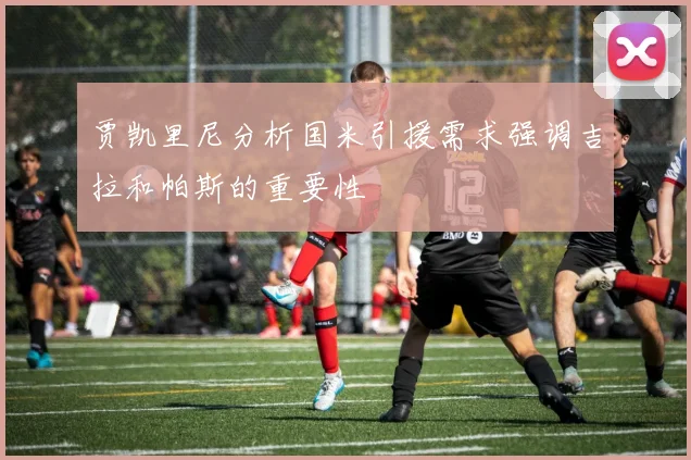 贾凯里尼分析国米引援需求强调吉拉和帕斯的重要性