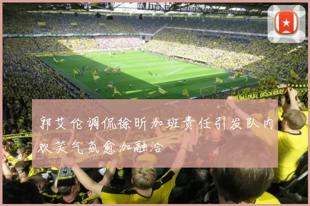 郭艾伦调侃徐昕加班责任引发队内欢笑气氛愈加融洽