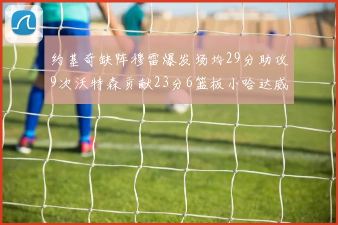 约基奇缺阵穆雷爆发场均29分助攻9次沃特森贡献23分6篮板小哈达威也有17分表现出色