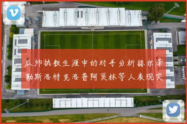 瓜帅执教生涯中的对手分析赫尔泽勒斯洛特克洛普阿莫林等人表现突出