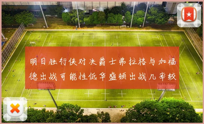 明日独行侠对决爵士弗拉格与加福德出战可能性低华盛顿出战几率较高