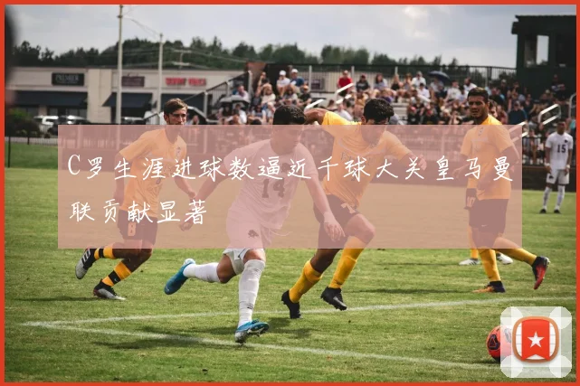 C罗生涯进球数逼近千球大关皇马曼联贡献显著