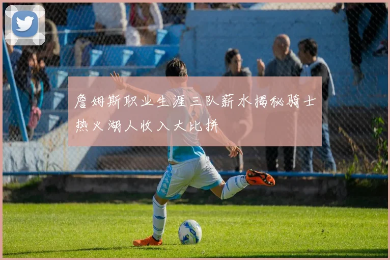 詹姆斯职业生涯三队薪水揭秘骑士热火湖人收入大比拼