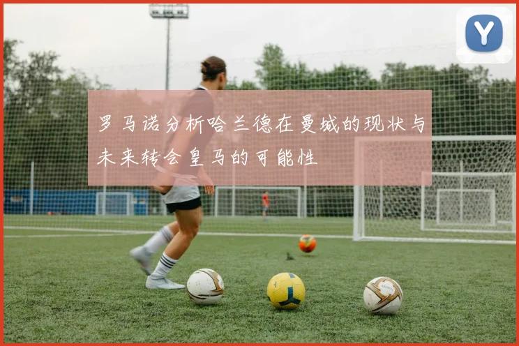 罗马诺分析哈兰德在曼城的现状与未来转会皇马的可能性