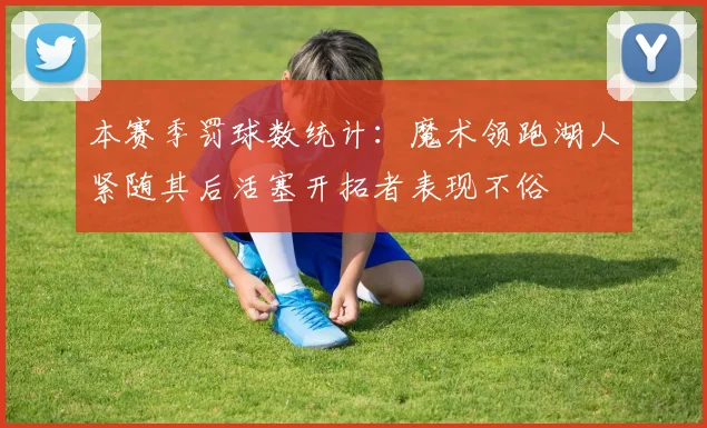 本赛季罚球数统计：魔术领跑湖人紧随其后活塞开拓者表现不俗