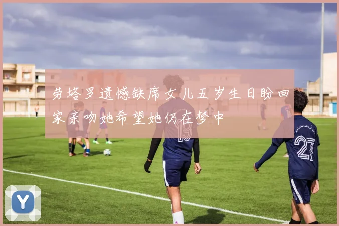 劳塔罗遗憾缺席女儿五岁生日盼回家亲吻她希望她仍在梦中